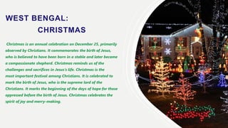 WEST BENGAL:
CHRISTMAS
Christmas is an annual celebration on December 25, primarily
observed by Christians. It commemorates the birth of Jesus,
who is believed to have been born in a stable and later became
a compassionate shepherd. Christmas reminds us of the
challenges and sacrifices in Jesus’s life. Christmas is the
most important festival among Christians. It is celebrated to
mark the birth of Jesus, who is the supreme lord of the
Christians. It marks the beginning of the days of hope for those
oppressed before the birth of Jesus. Christmas celebrates the
spirit of joy and merry-making.
 