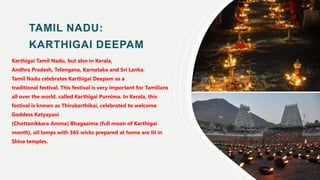 TAMIL NADU:
KARTHIGAI DEEPAM
Karthigai Tamil Nadu, but also in Kerala,
Andhra Pradesh, Telengana, Karnataka and Sri Lanka.
Tamil Nadu celebrates Karthigai Deepam as a
traditional festival. This festival is very important for Tamilians
all over the world. called Karthigai Purnima. In Kerala, this
festival is known as Thirukarthikai, celebrated to welcome
Goddess Katyayani
(Chottanikkara Amma) Bhagaaima (full moon of Karthigai
month), oil lamps with 365 wicks prepared at home are lit in
Shiva temples.
 