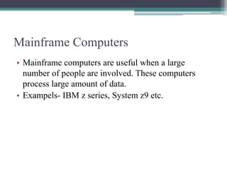 Mainframe Computers
• Mainframe computers are useful when a large
number of people are involved. These computers
process large amount of data.
• Exampels- IBM z series, System z9 etc.
 