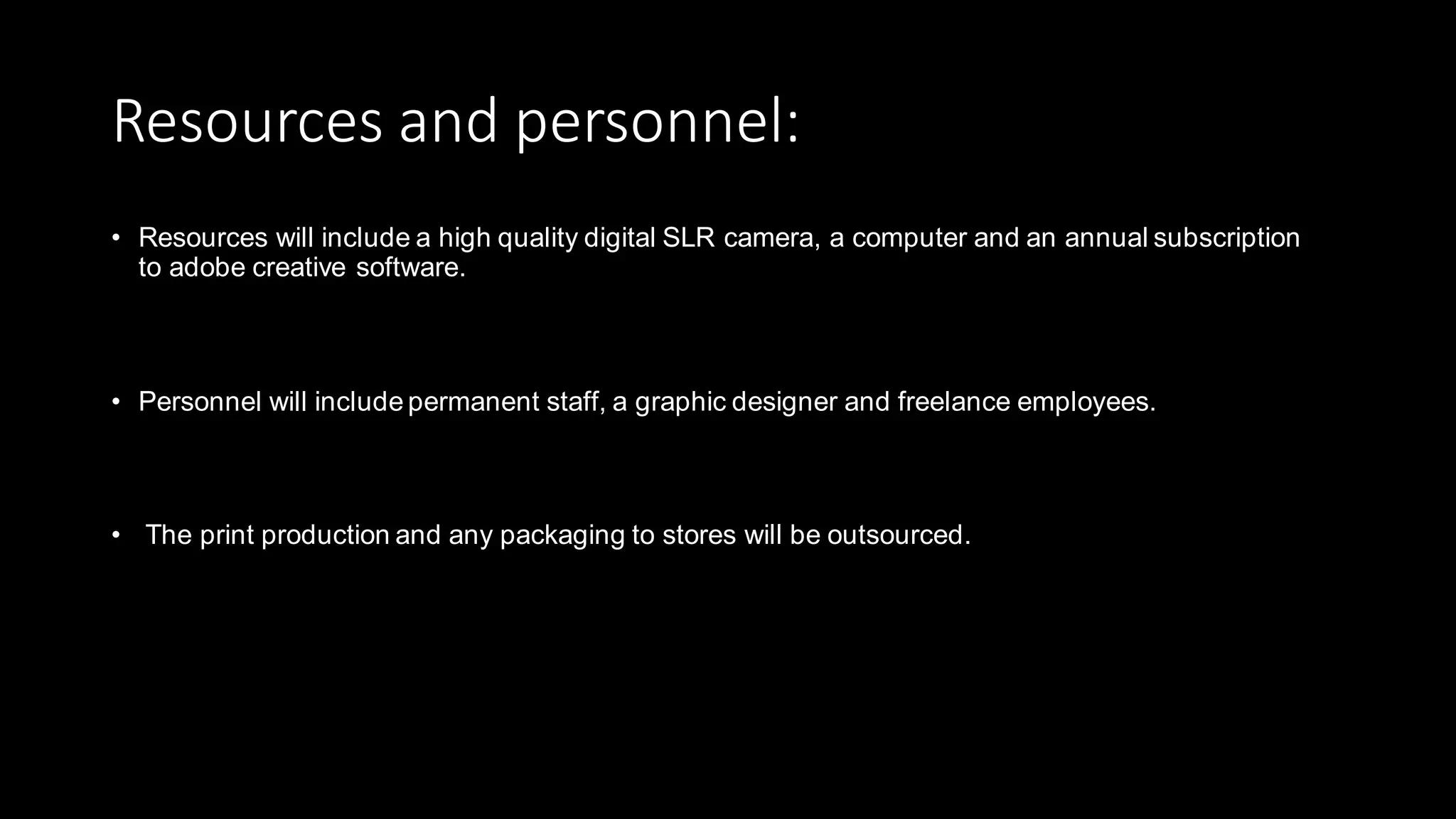 Resources and personnel:
• Resources will include a high quality digital SLR camera, a computer and an annual subscription
to adobe creative software.
• Personnel will include permanent staff, a graphic designer and freelance employees.
• The print production and any packaging to stores will be outsourced.
 