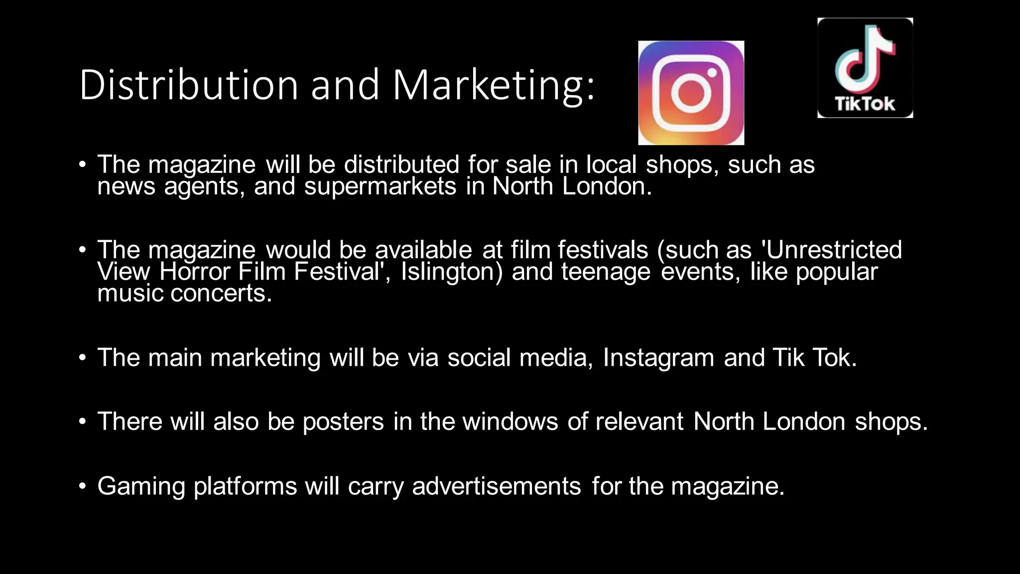 Distribution and Marketing:
• The magazine will be distributed for sale in local shops, such as
news agents, and supermarkets in North London.
• The magazine would be available at film festivals (such as 'Unrestricted
View Horror Film Festival', Islington) and teenage events, like popular
music concerts.
• The main marketing will be via social media, Instagram and Tik Tok.
• There will also be posters in the windows of relevant North London shops.
• Gaming platforms will carry advertisements for the magazine.
 
