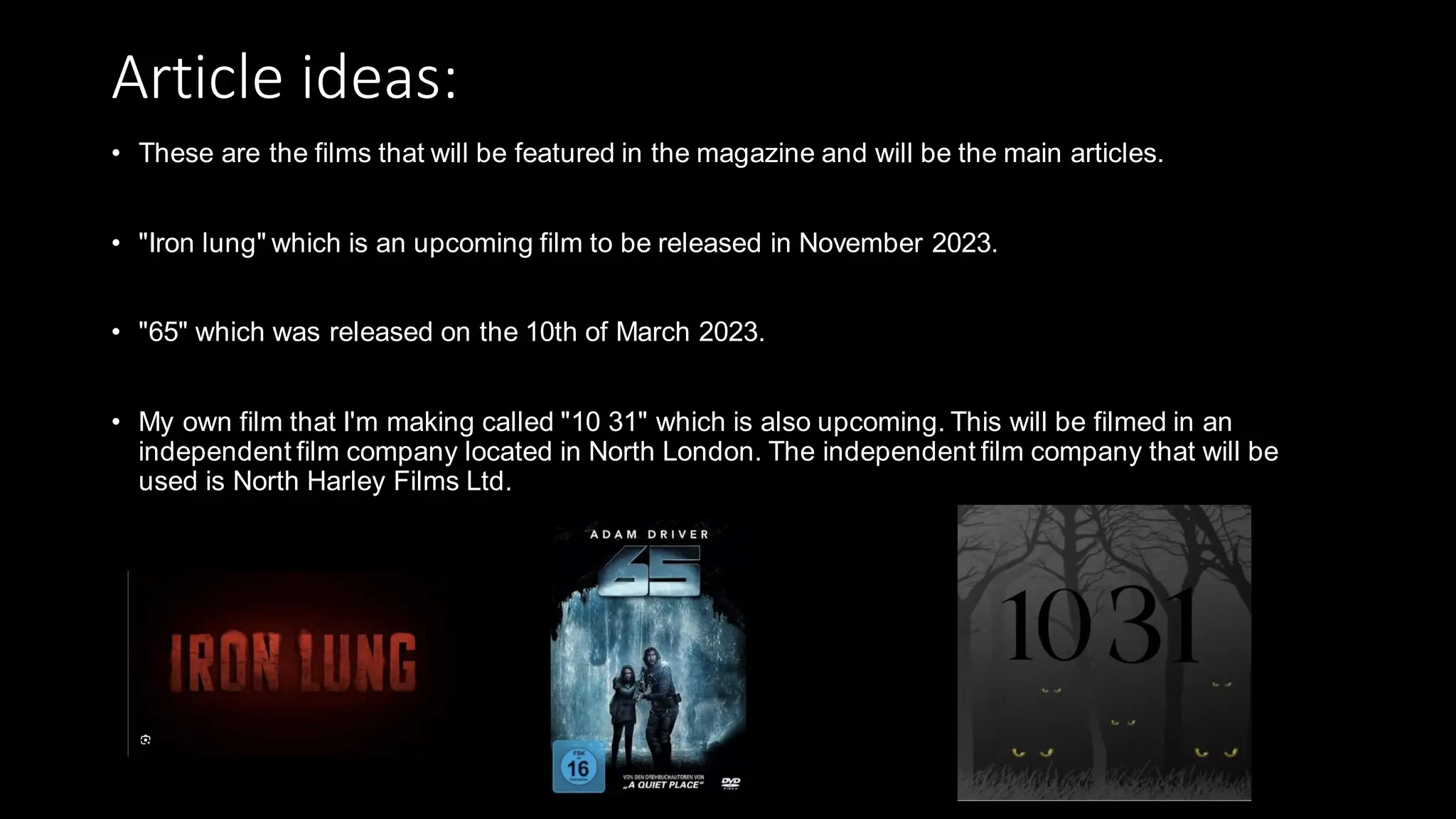 Article ideas:
• These are the films that will be featured in the magazine and will be the main articles.
• "Iron lung" which is an upcoming film to be released in November 2023.
• "65" which was released on the 10th of March 2023.
• My own film that I'm making called "10 31" which is also upcoming. This will be filmed in an
independent film company located in North London. The independent film company that will be
used is North Harley Films Ltd.
 