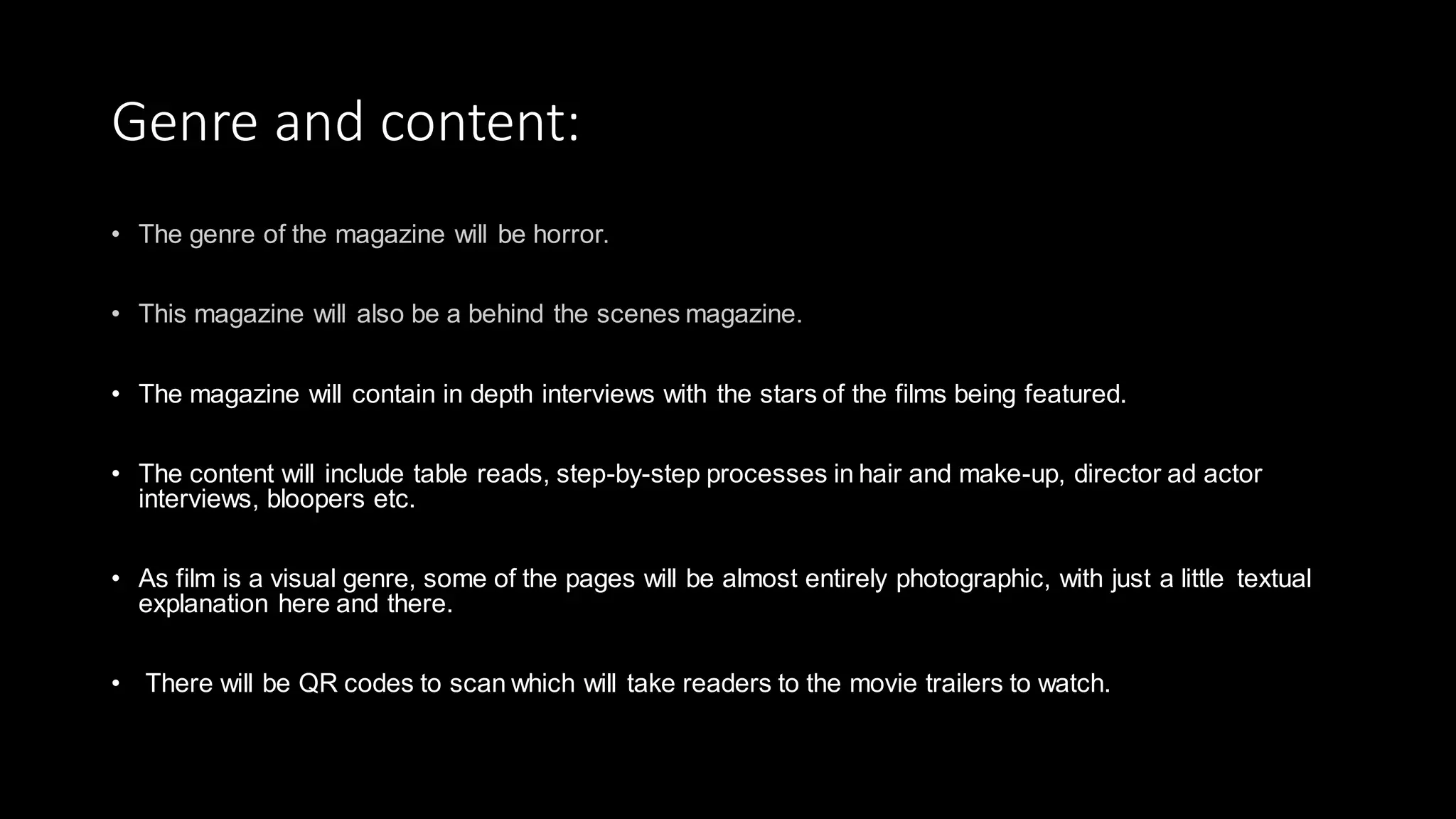 Genre and content:
• The magazine will contain in depth interviews with the stars of the films being featured.
• The content will include table reads, step-by-step processes in hair and make-up, director ad actor
interviews, bloopers etc.
• As film is a visual genre, some of the pages will be almost entirely photographic, with just a little textual
explanation here and there.
• There will be QR codes to scan which will take readers to the movie trailers to watch.
 