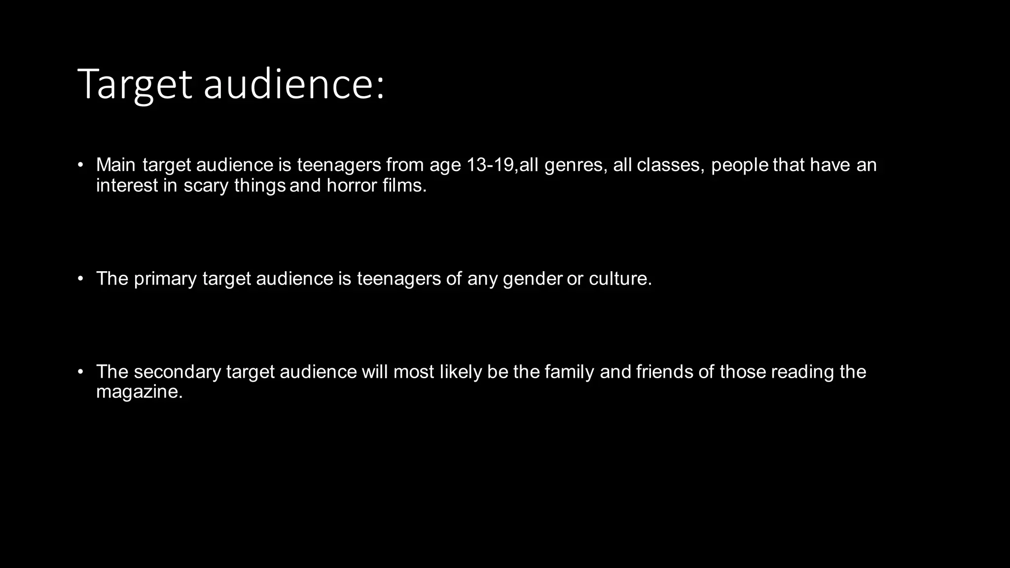Target audience:
• Main target audience is teenagers from age 13-19,all genres, all classes, people that have an
interest in scary things and horror films.
• The primary target audience is teenagers of any gender or culture.
• The secondary target audience will most likely be the family and friends of those reading the
magazine.
 