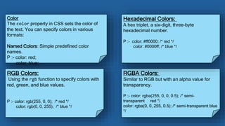 Color
The color property in CSS sets the color of
the text. You can specify colors in various
formats:
Named Colors: Simple predefined color
names.
P :- color: red;
color: blue;
RGB Colors:
Using the rgb function to specify colors with
red, green, and blue values.
P :- color: rgb(255, 0, 0); /* red */
color: rgb(0, 0, 255); /* blue */
RGBA Colors:
Similar to RGB but with an alpha value for
transparency.
P :- color: rgba(255, 0, 0, 0.5); /* semi-
transparent red */
color: rgba(0, 0, 255, 0.5); /* semi-transparent blue
*/
Hexadecimal Colors:
A hex triplet, a six-digit, three-byte
hexadecimal number.
P :- color: #ff0000; /* red */
color: #0000ff; /* blue */
 