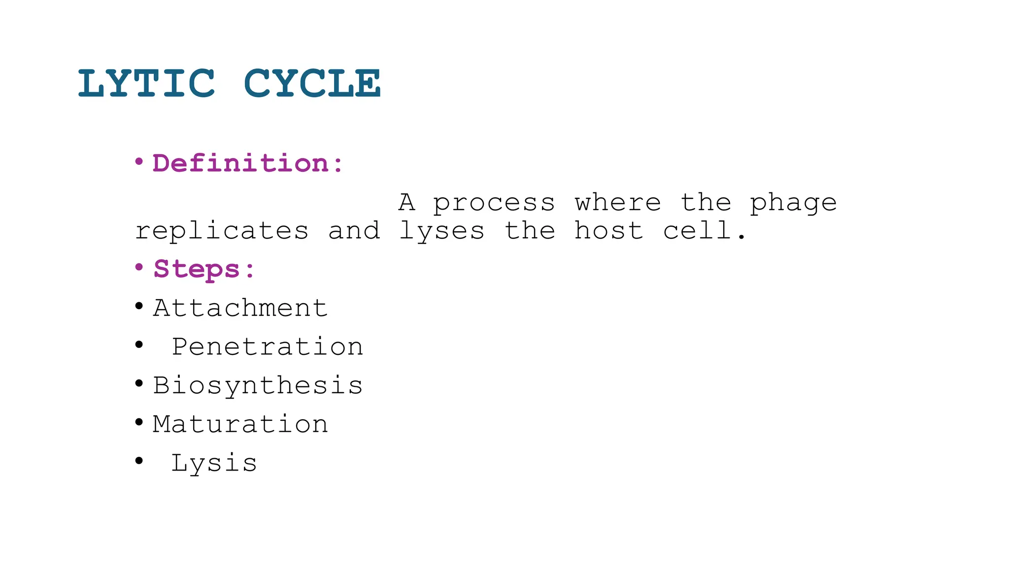 LYTIC CYCLE
• Definition:
A process where the phage
replicates and lyses the host cell.
• Steps:
• Attachment
• Penetration
• Biosynthesis
• Maturation
• Lysis
 