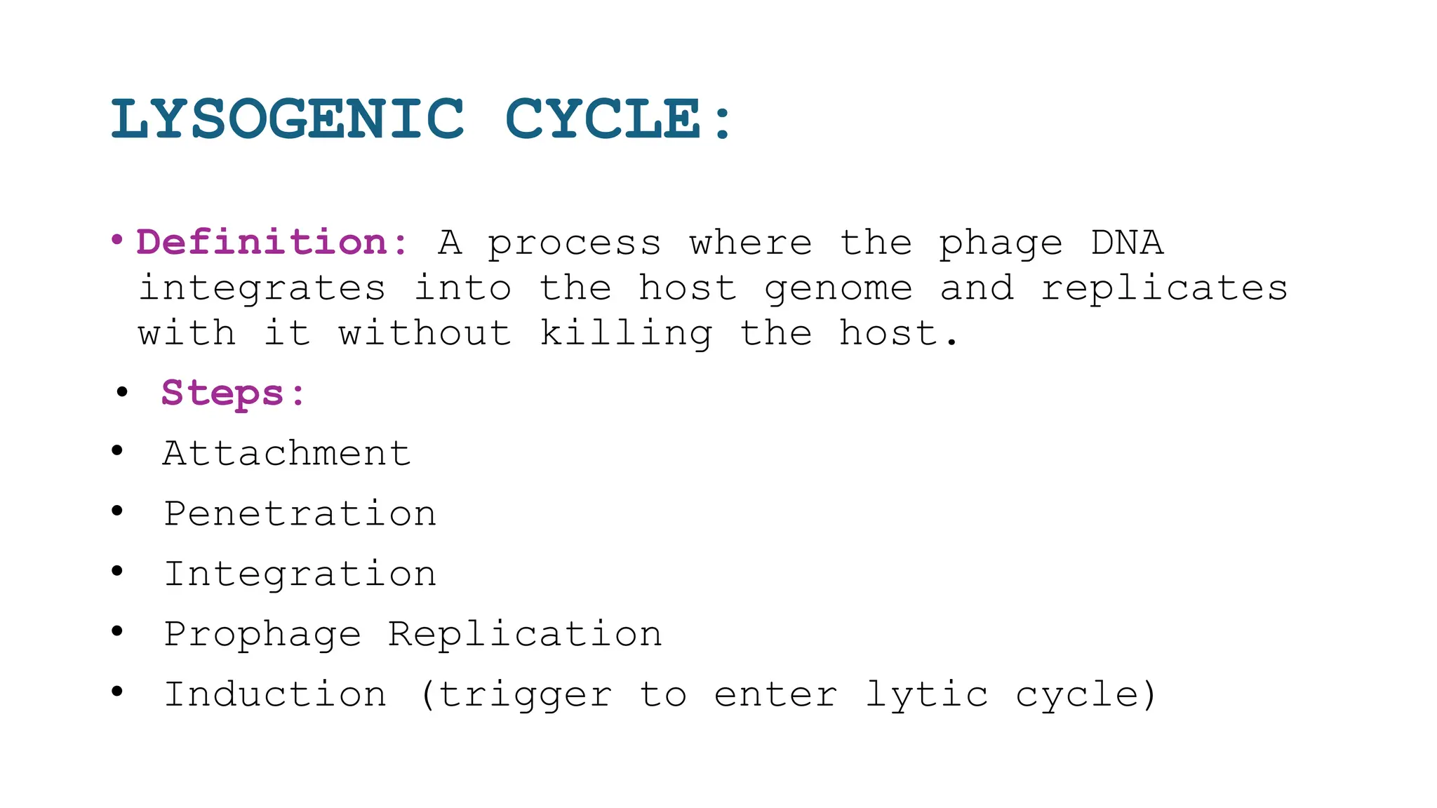LYSOGENIC CYCLE:
• Definition: A process where the phage DNA
integrates into the host genome and replicates
with it without killing the host.
• Steps:
• Attachment
• Penetration
• Integration
• Prophage Replication
• Induction (trigger to enter lytic cycle)
 