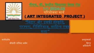 पीएम. श्री. केन्द्रीय विद्यालय सेवक रोड
सत्र: 2024-25
परियोजना कार्य
( ART INTEGRATED PROJECT )
मार्गदर्शक प्रस्तुतकर्ता
श्रीमती लतिका बर्मन हिरन
अधिकारी
“बिहार और इसकी संस्कृति,
परम्परा, रीतिरिवाज, साहित्य एवम
”
कला
 