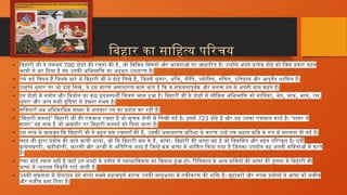 बिहार का साहित्य परिचय
• बिहारी जी ने लगभग 700 दोहों की रचना की है, जो विविध विषयों और भावनाओं पर आधारित हैं। उन्होंने अपने प्रत्येक दोहे को जिस प्रकार गहन
भावों से भर दिया है वह उनकी अभिव्यक्ति का अद्भुत उदाहरण है।
• ऐसे कई विषय हैं जिनके बारे में बिहारी जी ने दोहे लिखे हैं, जिनमें श्रृंगार, भक्ति, नीति, ज्योतिष, गणित, इतिहास और आयुर्वेद शामिल हैं।
• उन्होंने शृंगार पर जो दोहे लिखे, वे इस कारण असाधारण माने जाते हैं कि वे सफलतापूर्वक और सशक्त ढंग से अपनी बात कहते हैं।
• इन दोहों में संयोग और वियोग का कुछ हृदयस्पर्शी चित्रण व्यक्त हुआ है। बिहारी जी के दोहों में लौकिक अभिव्यक्ति को नायिका, भेद, भाव, भाव, रस,
शृंगार और अन्य सभी दृष्टियों से देखना संभव है।
• कविताएँ अब अधिकाधिक संख्या में अलंकार रस का प्रयोग कर रही हैं।
• ‘ ’
बिहारी सतसई बिहारी जी की एकमात्र रचना है जो मुक्तक शैली में लिखी गई है। इसमें 723 ‘
दोहे हैं और यह उनका एकमात्र कार्य है। गागर में
’
सागर वह नाम है जो आमतौर पर बिहारी सतसई को दिया जाता है।
• इस तथ्य के बावजूद कि बिहारी जी ने बहुत कम रचनाएँ की हैं, उनकी असाधारण प्रतिभा के कारण उन्हें एक महान कवि के रूप में मान्यता दी गई है।
• लाल जी द्वारा प्रयोग की जाने वाली भाषा, जो कि बिहारी मूल के हैं, भाषा: बिहारी की भाषा वह है जो विकसित और बहुत परिष्कृत है। पूर्वी
बुन्देलखण्डी, खड़ीबोली, फ़ारसी और अरबी के अतिरिक्त शब्द हैं जिन्हें ब्रज भाषा में शामिल किया गया है जिनका उपयोग वह अपनी कविताओं में करते
हैं।
• ऐसा कोई स्थान नहीं है जहाँ इन शब्दों के प्रयोग से स्वाभाविकता का विनाश हुआ हो। रीतिकाल के अन्य कवियों की भाषा की तुलना में बिहारी की
भाषा में न्यूनतम विकृति पाई जाती है।
• उनकी सफलता में योगदान देने वाला सबसे महत्वपूर्ण कारक उनकी मातृभाषा में एकीकरण की शक्ति है। मुहावरों और रूपक प्रयोगों ने भाषा को सजीव
और सजीव बना दिया है।
 