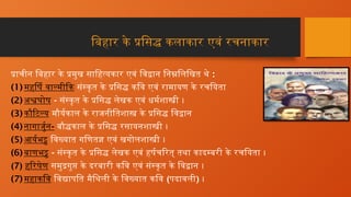 बिहार के प्रसिद्ध कलाकार एवं रचनाकार
प्राचीन बिहार के प्रमुख साहित्यकार एवं विद्वान निम्नलिखित थे :
(1) महर्षि वाल्मीकि संस्कृत के प्रसिद्ध कवि एवं रामायण के रचयिता
(2) अश्वघोष - संस्कृत के प्रसिद्ध लेखक एवं धर्मशास्त्री ।
(3) कौटिल्य मौर्यकाल के राजनीतिशास्त्र के प्रसिद्ध विद्वान
(4) नागार्जुन- बौद्धकाल के प्रसिद्ध रसायनशास्त्री ।
(5) आर्यभट्ट विख्यात गणितज्ञ एवं खगोलशास्त्री ।
(6) बाणभट्ट - संस्कृत के प्रसिद्ध लेखक एवं हर्षचरित् तथा कादम्बरी के रचयिता ।
(7) हरिषेण समुद्रगुप्त के दरबारी कवि एवं संस्कृत के विद्वान ।
(7) महाकवि विद्यापति मैथिली के विख्यात कवि (पदावली) ।
 