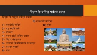 बिहार के प्रसिद्ध पर्यटक स्थल
बिहार के प्रमुख पर्यटन स्थल:
9) राजधानी वाटिका
1) महाबोधि मंदिर 10) मुंगेर
2) बुद्ध स्मृति पार्क
3) गोलघर
4) संजय गांधी जैविक उद्यान
5) बिहार संग्रहालय
6) नालन्दा विश्वविद्यालय के खंडहर
7) बराबर गुफाएँ
8) गया
 
