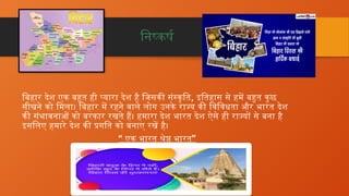 निष्कर्ष
बिहार देश एक बहुत ही प्यारा देश है जिसकी संस्कृति, इतिहास से हमें बहुत कुछ
सीखने को मिला। बिहार में रहने वाले लोग उनके राज्य की विविधता और भारत देश
की संभावनाओं को बरकार रखते हैं। हमारा देश भारत देश ऐसे ही राज्यों से बना है
इसलिए हमारे देश की प्रगति को बनाए रखें है।
“ ”
एक भारत श्रेष्ठ भारत
 