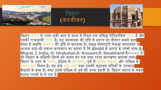 बिहार
(जनजीवन)
बिहार भारत के उत्तर-पूर्वी भाग के मध्य में स्थित एक प्रसिद्ध ऐतिहासिक राज्य है और
इसकी राजधानी पटना है। यह जनसंख्या की दृष्टि से भारत का तीसरा सबसे बड़ा
प्रदेश है जबकि क्षेत्रफल की दृष्टि से बारहवां है। प्रबुद्ध सोसाइटी नेचुआ जलालपुर के
अध्यक्ष डा0 श्री प्रकाश बरनवाल का कहना है कि BIHAR में भारत के पांचो नाम B-
Bharat, I- India, H- Hindustan,A- Aryavart,R- Revakhand है।२००० ई॰
को बिहार के दक्षिणी हिस्से को अलग कर एक नया राज्य झारखण्ड बनाया गया।
बिहार के उत्तर में नेपाल, दक्षिण में झारखण्ड, पूर्व में पश्चिम बंगाल, और पश्चिम में
उत्तर प्रदेश स्थित है। यह क्षेत्र गंगा नदी तथा उसकी सहायक नदियों के उपजाऊ
मैदानों में बसा है। गंगा इसमें पश्चिम से पूर्व की तरफ बहती है। बिहार भारत के सबसे
महान् राज्यों मे से एक है।
 