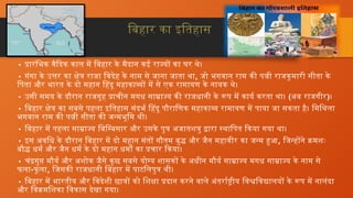 बिहार का इतिहास
• प्रारंभिक वैदिक काल में बिहार के मैदान कई राज्यों का घर थे।
• गंगा के उत्तर का क्षेत्र राजा विदेह के नाम से जाना जाता था, जो भगवान राम की पत्नी राजकुमारी सीता के
पिता और भारत के दो महान हिंदू महाकाव्यों में से एक रामायण के नायक थे।
• उसी समय के दौरान राजगृह प्राचीन मगध साम्राज्य की राजधानी के रूप में कार्य करता था। (अब राजगीर)।
• बिहार क्षेत्र का सबसे पहला इतिहास संदर्भ हिंदू पौराणिक महाकाव्य रामायण में पाया जा सकता है। मिथिला
भगवान राम की पत्नी सीता की जन्मभूमि थी।
• बिहार में पहला साम्राज्य बिम्बिसार और उसके पुत्र अजातशत्रु द्वारा स्थापित किया गया था।
• इस अवधि के दौरान बिहार में दो महान संतों गौतम बुद्ध और जैन महावीर का जन्म हुआ, जिन्होंने क्रमशः
बौद्ध धर्म और जैन धर्म के दो महान धर्मों का प्रचार किया।
• चंद्रगुप्त मौर्य और अशोक जैसे कुछ सबसे योग्य शासकों के अधीन मौर्य साम्राज्य मगध साम्राज्य के नाम से
फला-फू ला, जिसकी राजधानी बिहार में पाटलिपुत्र थी।
• बिहार में भारतीय और विदेशी छात्रों को शिक्षा प्रदान करने वाले अंतर्राष्ट्रीय विश्वविद्यालयों के रूप में नालंदा
और विक्रमशिका विकास देखा गया।
 