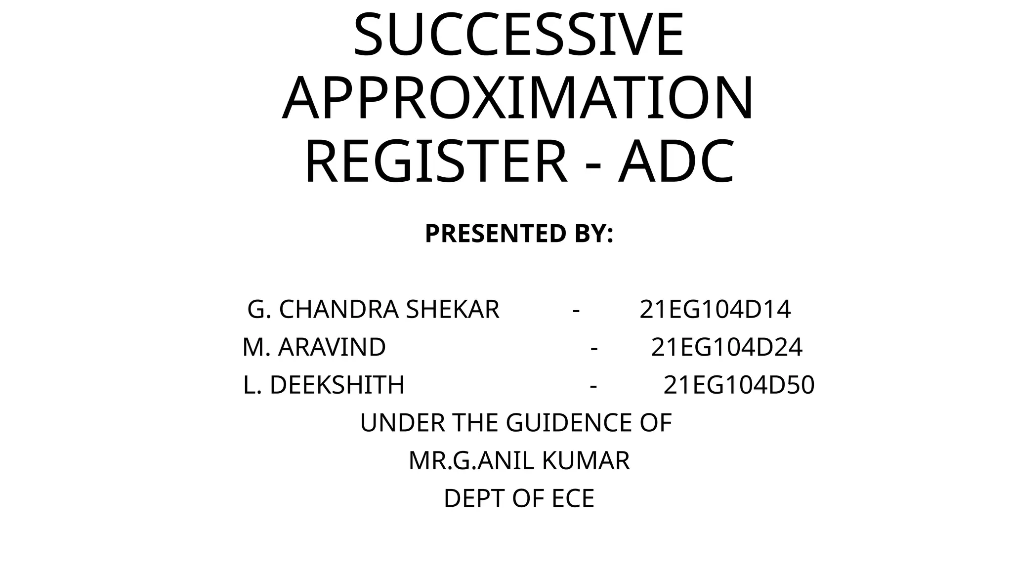 SUCCESSIVE
APPROXIMATION
REGISTER - ADC
PRESENTED BY:
G. CHANDRA SHEKAR - 21EG104D14
M. ARAVIND - 21EG104D24
L. DEEKSHITH - 21EG104D50
UNDER THE GUIDENCE OF
MR.G.ANIL KUMAR
DEPT OF ECE
 