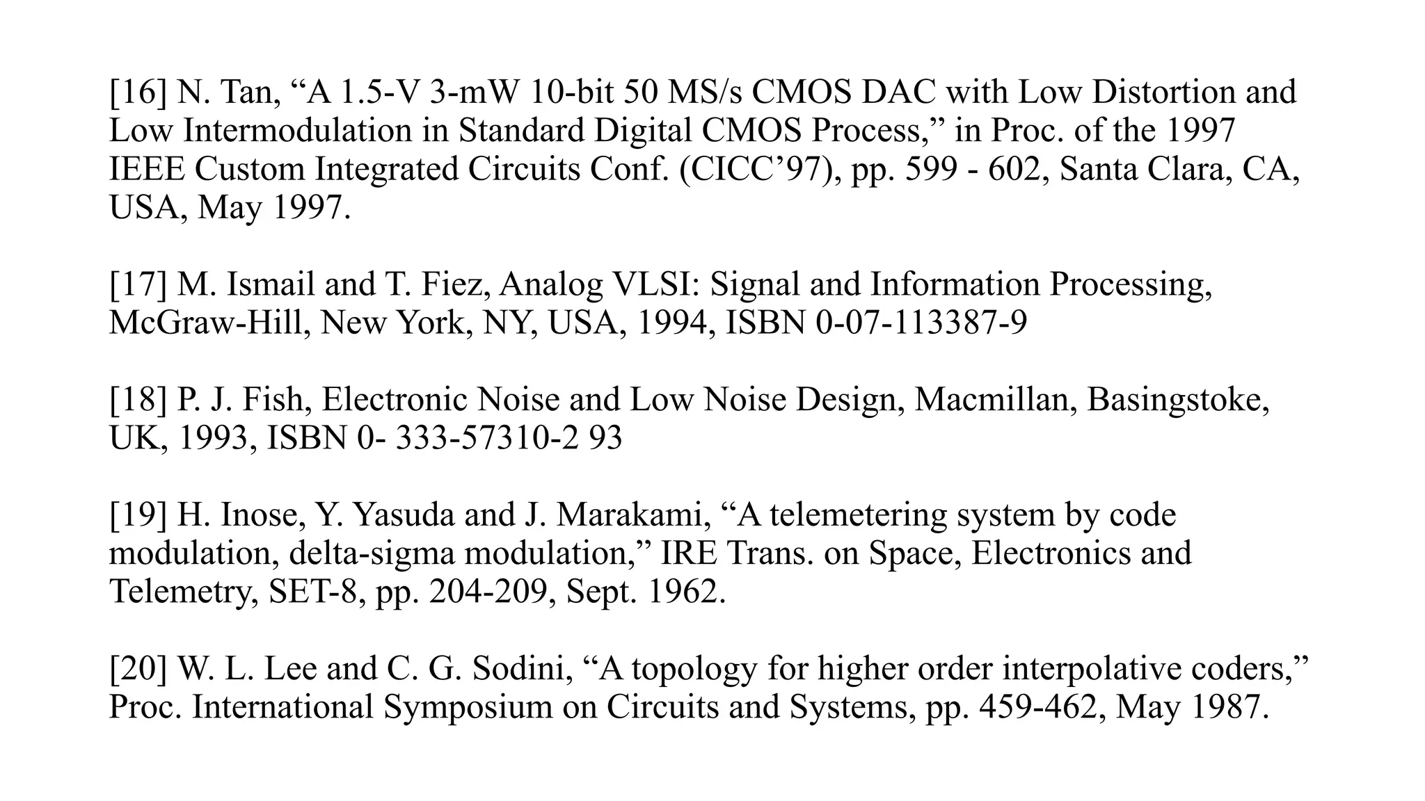 [16] N. Tan, “A 1.5-V 3-mW 10-bit 50 MS/s CMOS DAC with Low Distortion and
Low Intermodulation in Standard Digital CMOS Process,” in Proc. of the 1997
IEEE Custom Integrated Circuits Conf. (CICC’97), pp. 599 - 602, Santa Clara, CA,
USA, May 1997.
[17] M. Ismail and T. Fiez, Analog VLSI: Signal and Information Processing,
McGraw-Hill, New York, NY, USA, 1994, ISBN 0-07-113387-9
[18] P. J. Fish, Electronic Noise and Low Noise Design, Macmillan, Basingstoke,
UK, 1993, ISBN 0- 333-57310-2 93
[19] H. Inose, Y. Yasuda and J. Marakami, “A telemetering system by code
modulation, delta-sigma modulation,” IRE Trans. on Space, Electronics and
Telemetry, SET-8, pp. 204-209, Sept. 1962.
[20] W. L. Lee and C. G. Sodini, “A topology for higher order interpolative coders,”
Proc. International Symposium on Circuits and Systems, pp. 459-462, May 1987.
 