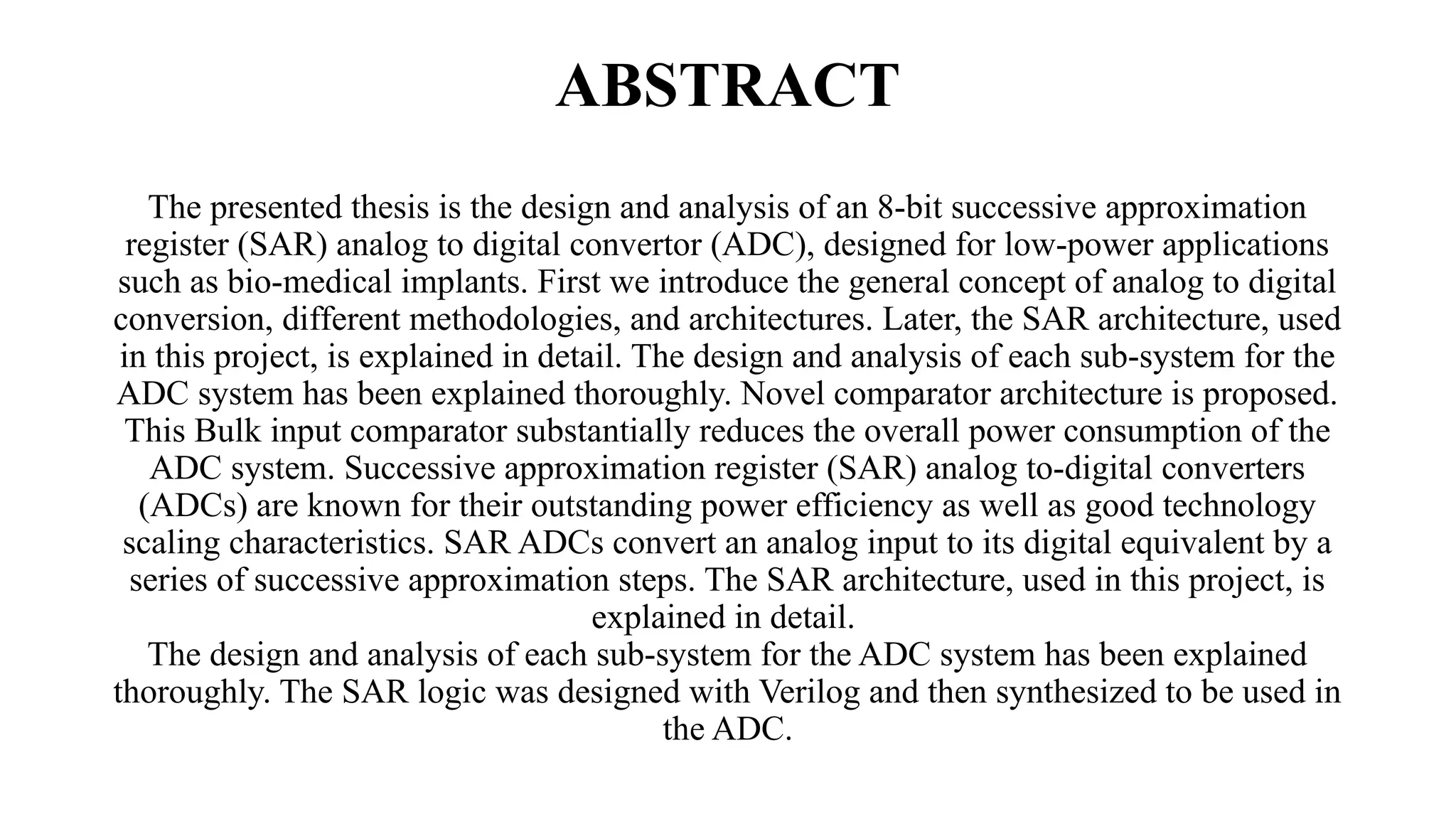 ABSTRACT
The presented thesis is the design and analysis of an 8-bit successive approximation
register (SAR) analog to digital convertor (ADC), designed for low-power applications
such as bio-medical implants. First we introduce the general concept of analog to digital
conversion, different methodologies, and architectures. Later, the SAR architecture, used
in this project, is explained in detail. The design and analysis of each sub-system for the
ADC system has been explained thoroughly. Novel comparator architecture is proposed.
This Bulk input comparator substantially reduces the overall power consumption of the
ADC system. Successive approximation register (SAR) analog to-digital converters
(ADCs) are known for their outstanding power efficiency as well as good technology
scaling characteristics. SAR ADCs convert an analog input to its digital equivalent by a
series of successive approximation steps. The SAR architecture, used in this project, is
explained in detail.
The design and analysis of each sub-system for the ADC system has been explained
thoroughly. The SAR logic was designed with Verilog and then synthesized to be used in
the ADC.
 