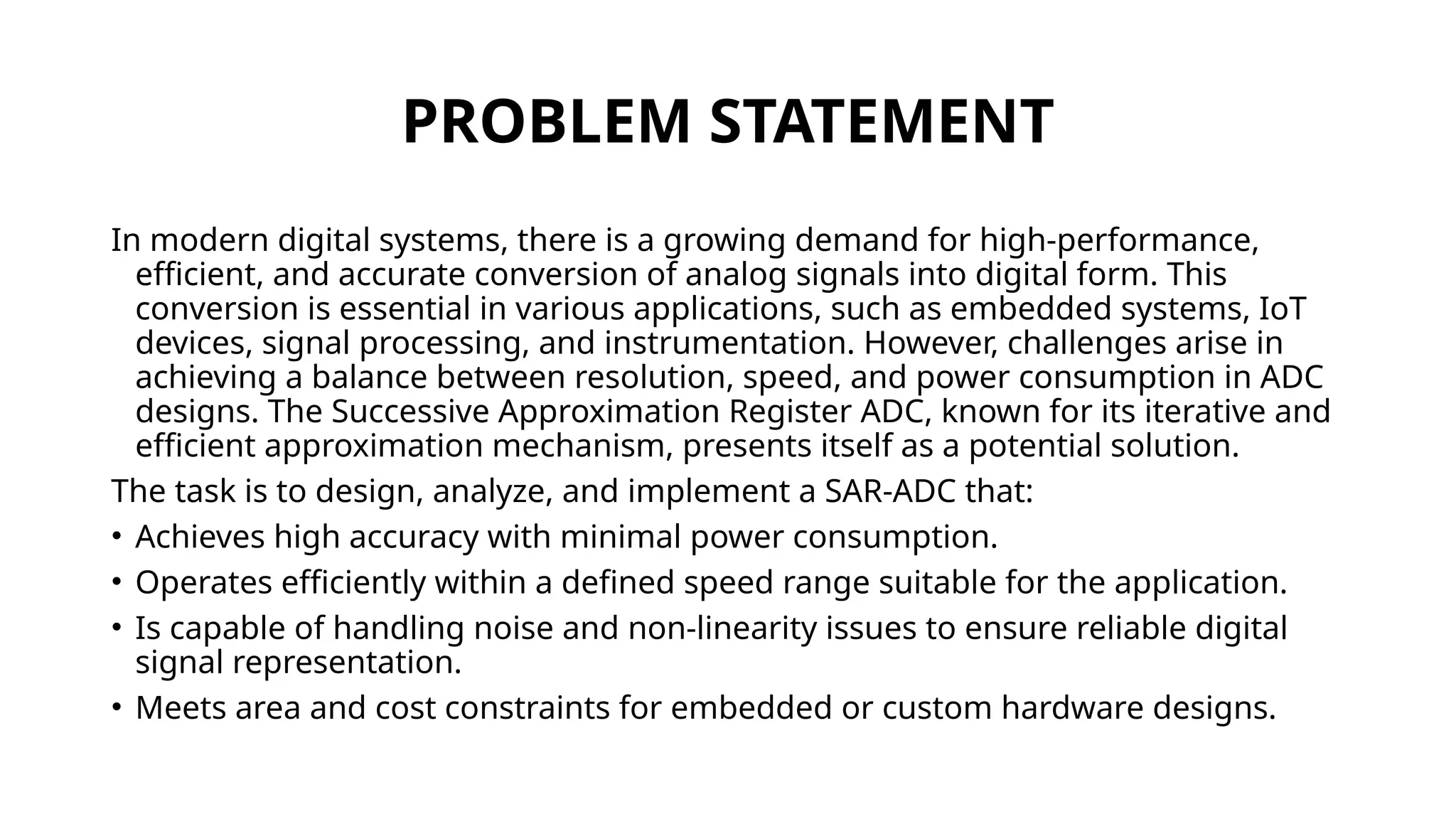 PROBLEM STATEMENT
In modern digital systems, there is a growing demand for high-performance,
efficient, and accurate conversion of analog signals into digital form. This
conversion is essential in various applications, such as embedded systems, IoT
devices, signal processing, and instrumentation. However, challenges arise in
achieving a balance between resolution, speed, and power consumption in ADC
designs. The Successive Approximation Register ADC, known for its iterative and
efficient approximation mechanism, presents itself as a potential solution.
The task is to design, analyze, and implement a SAR-ADC that:
• Achieves high accuracy with minimal power consumption.
• Operates efficiently within a defined speed range suitable for the application.
• Is capable of handling noise and non-linearity issues to ensure reliable digital
signal representation.
• Meets area and cost constraints for embedded or custom hardware designs.
 