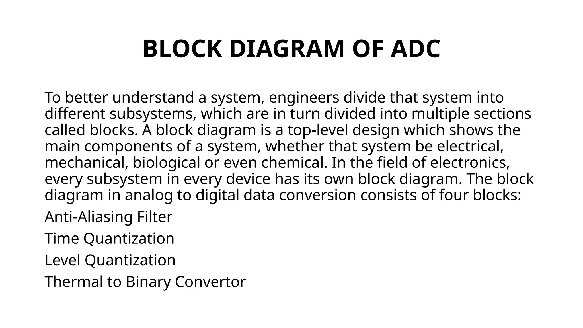BLOCK DIAGRAM OF ADC
To better understand a system, engineers divide that system into
different subsystems, which are in turn divided into multiple sections
called blocks. A block diagram is a top-level design which shows the
main components of a system, whether that system be electrical,
mechanical, biological or even chemical. In the field of electronics,
every subsystem in every device has its own block diagram. The block
diagram in analog to digital data conversion consists of four blocks:
Anti-Aliasing Filter
Time Quantization
Level Quantization
Thermal to Binary Convertor
 