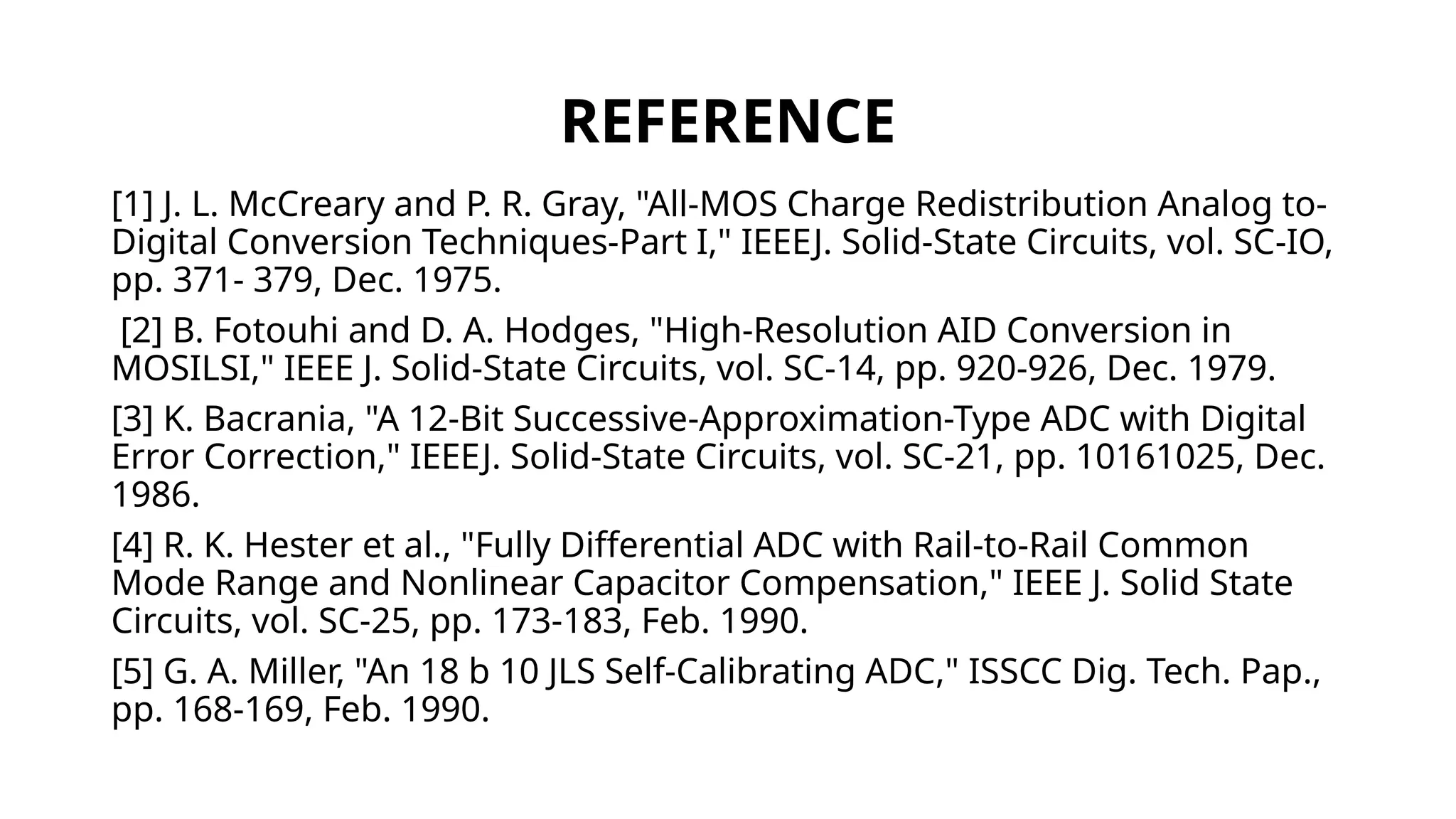 REFERENCE
[1] J. L. McCreary and P. R. Gray, "All-MOS Charge Redistribution Analog to-
Digital Conversion Techniques-Part I," IEEEJ. Solid-State Circuits, vol. SC-IO,
pp. 371- 379, Dec. 1975.
[2] B. Fotouhi and D. A. Hodges, "High-Resolution AID Conversion in
MOSILSI," IEEE J. Solid-State Circuits, vol. SC-14, pp. 920-926, Dec. 1979.
[3] K. Bacrania, "A 12-Bit Successive-Approximation-Type ADC with Digital
Error Correction," IEEEJ. Solid-State Circuits, vol. SC-21, pp. 10161025, Dec.
1986.
[4] R. K. Hester et al., "Fully Differential ADC with Rail-to-Rail Common
Mode Range and Nonlinear Capacitor Compensation," IEEE J. Solid State
Circuits, vol. SC-25, pp. 173-183, Feb. 1990.
[5] G. A. Miller, "An 18 b 10 JLS Self-Calibrating ADC," ISSCC Dig. Tech. Pap.,
pp. 168-169, Feb. 1990.
 