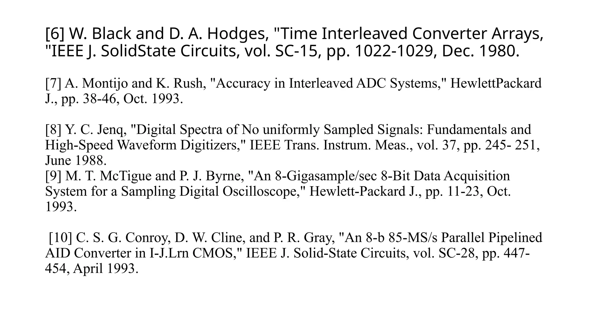 [6] W. Black and D. A. Hodges, "Time Interleaved Converter Arrays,
"IEEE J. SolidState Circuits, vol. SC-15, pp. 1022-1029, Dec. 1980.
[7] A. Montijo and K. Rush, "Accuracy in Interleaved ADC Systems," HewlettPackard
J., pp. 38-46, Oct. 1993.
[8] Y. C. Jenq, "Digital Spectra of No uniformly Sampled Signals: Fundamentals and
High-Speed Waveform Digitizers," IEEE Trans. Instrum. Meas., vol. 37, pp. 245- 251,
June 1988.
[9] M. T. McTigue and P. J. Byrne, "An 8-Gigasample/sec 8-Bit Data Acquisition
System for a Sampling Digital Oscilloscope," Hewlett-Packard J., pp. 11-23, Oct.
1993.
[10] C. S. G. Conroy, D. W. Cline, and P. R. Gray, "An 8-b 85-MS/s Parallel Pipelined
AID Converter in I-J.Lrn CMOS," IEEE J. Solid-State Circuits, vol. SC-28, pp. 447-
454, April 1993.
 