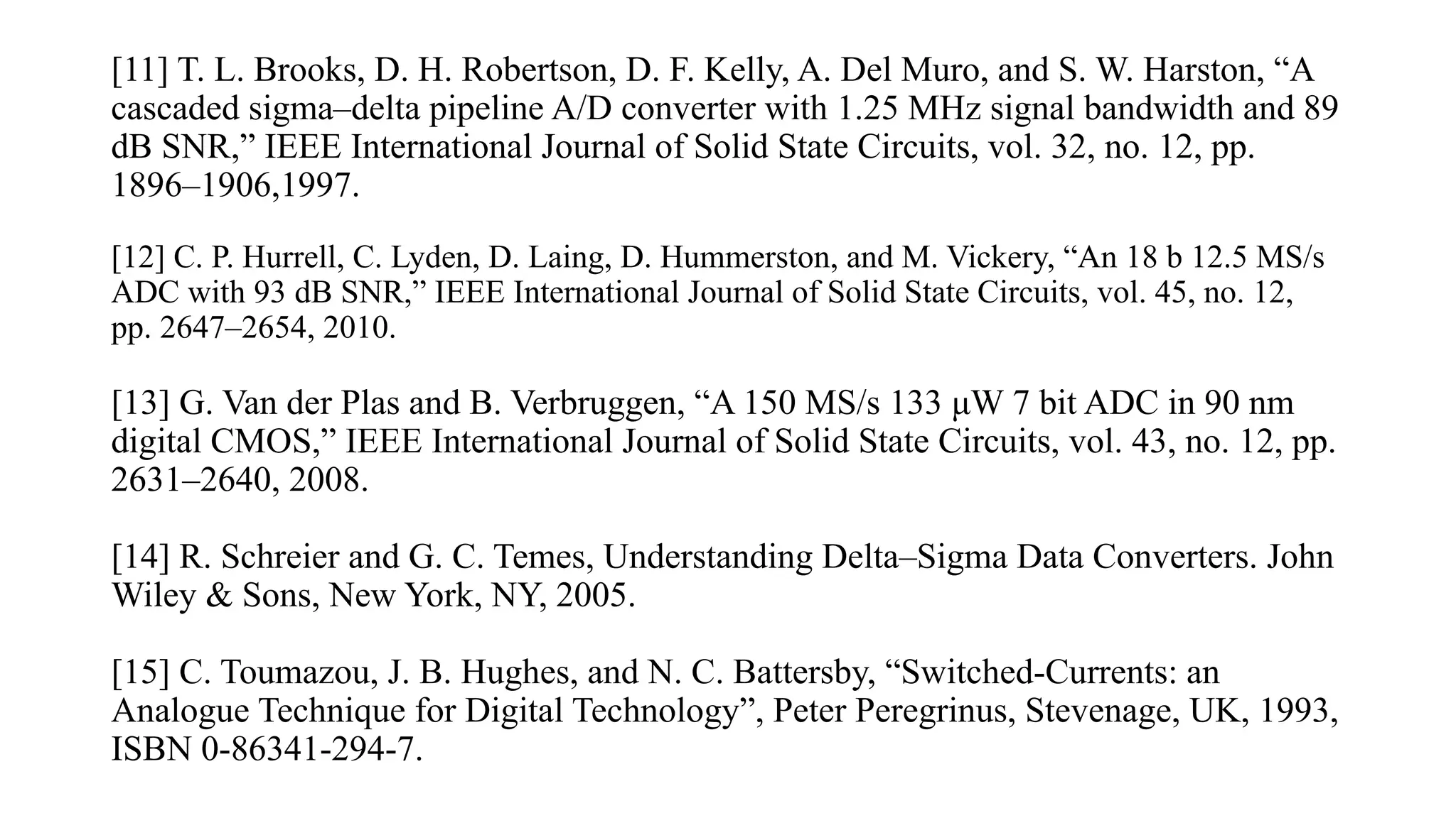 [11] T. L. Brooks, D. H. Robertson, D. F. Kelly, A. Del Muro, and S. W. Harston, “A
cascaded sigma–delta pipeline A/D converter with 1.25 MHz signal bandwidth and 89
dB SNR,” IEEE International Journal of Solid State Circuits, vol. 32, no. 12, pp.
1896–1906,1997.
[12] C. P. Hurrell, C. Lyden, D. Laing, D. Hummerston, and M. Vickery, “An 18 b 12.5 MS/s
ADC with 93 dB SNR,” IEEE International Journal of Solid State Circuits, vol. 45, no. 12,
pp. 2647–2654, 2010.
[13] G. Van der Plas and B. Verbruggen, “A 150 MS/s 133 μW 7 bit ADC in 90 nm
digital CMOS,” IEEE International Journal of Solid State Circuits, vol. 43, no. 12, pp.
2631–2640, 2008.
[14] R. Schreier and G. C. Temes, Understanding Delta–Sigma Data Converters. John
Wiley & Sons, New York, NY, 2005.
[15] C. Toumazou, J. B. Hughes, and N. C. Battersby, “Switched-Currents: an
Analogue Technique for Digital Technology”, Peter Peregrinus, Stevenage, UK, 1993,
ISBN 0-86341-294-7.
 