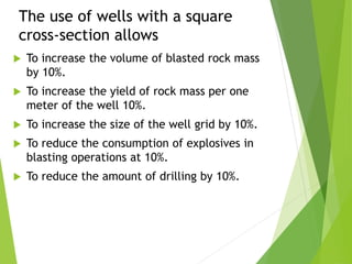 The use of wells with a square
cross-section allows
 To increase the volume of blasted rock mass
by 10%.
 To increase the yield of rock mass per one
meter of the well 10%.
 To increase the size of the well grid by 10%.
 To reduce the consumption of explosives in
blasting operations at 10%.
 To reduce the amount of drilling by 10%.
 