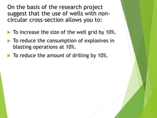 On the basis of the research project
suggest that the use of wells with non-
circular cross-section allows you to:
 To increase the size of the well grid by 10%.
 To reduce the consumption of explosives in
blasting operations at 10%.
 To reduce the amount of drilling by 10%.
 