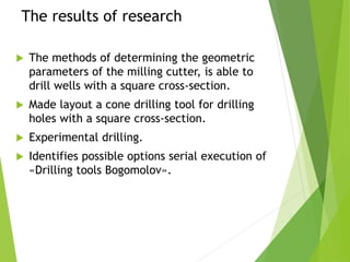The results of research
 The methods of determining the geometric
parameters of the milling cutter, is able to
drill wells with a square cross-section.
 Made layout a cone drilling tool for drilling
holes with a square cross-section.
 Experimental drilling.
 Identifies possible options serial execution of
«Drilling tools Bogomolov».
 