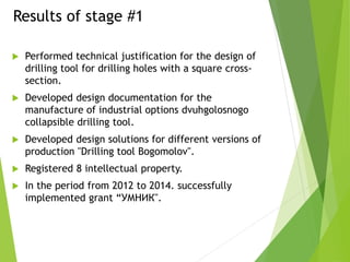 Results of stage #1
 Performed technical justification for the design of
drilling tool for drilling holes with a square cross-
section.
 Developed design documentation for the
manufacture of industrial options dvuhgolosnogo
collapsible drilling tool.
 Developed design solutions for different versions of
production "Drilling tool Bogomolov".
 Registered 8 intellectual property.
 In the period from 2012 to 2014. successfully
implemented grant “УМНИК".
 
