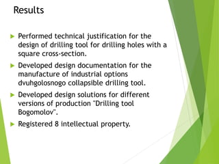 Results
 Performed technical justification for the
design of drilling tool for drilling holes with a
square cross-section.
 Developed design documentation for the
manufacture of industrial options
dvuhgolosnogo collapsible drilling tool.
 Developed design solutions for different
versions of production "Drilling tool
Bogomolov".
 Registered 8 intellectual property.
 