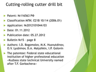 Cutting-rolling cutter drill bit
 Patent: №116563 РФ
 Classification МПК: E21B 10/14 (2006.01)
 Application: №2012101044/03
 Date: 01.11.2012
 Publication date: 05.27.2012
 Bulletin №15 – page 8
 Authors: I.D. Bogomolov, M.K. Husnutdinov,
O.V. Lyubimov, D.A. Malyshkin, I.P. Golovin
 The patentee: Federal state educational
institution of higher professional education
«Kuzbass state technical University named
after T.F. Gorbacheva»
 