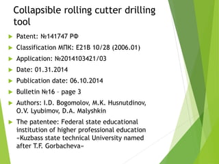 Collapsible rolling cutter drilling
tool
 Patent: №141747 РФ
 Classification МПК: E21B 10/28 (2006.01)
 Application: №2014103421/03
 Date: 01.31.2014
 Publication date: 06.10.2014
 Bulletin №16 – page 3
 Authors: I.D. Bogomolov, M.K. Husnutdinov,
O.V. Lyubimov, D.A. Malyshkin
 The patentee: Federal state educational
institution of higher professional education
«Kuzbass state technical University named
after T.F. Gorbacheva»
 