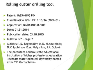 Rolling cutter drilling tool
 Patent: №2544195 РФ
 Classification МПК: E21B 10/16 (2006.01)
 Application: №2014103417/03
 Date: 01.31.2014
 Publication date: 03.10.2015
 Bulletin №7 – page 7
 Authors: I.D. Bogomolov, M.K. Husnutdinov,
O.V. Lyubimov, D.A. Malyshkin, I.P. Golovin
 The patentee: Federal state educational
institution of higher professional education
«Kuzbass state technical University named
after T.F. Gorbacheva»
 
