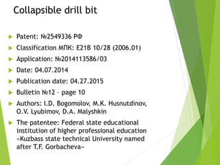Collapsible drill bit
 Patent: №2549336 РФ
 Classification МПК: E21B 10/28 (2006.01)
 Application: №2014113586/03
 Date: 04.07.2014
 Publication date: 04.27.2015
 Bulletin №12 – page 10
 Authors: I.D. Bogomolov, M.K. Husnutdinov,
O.V. Lyubimov, D.A. Malyshkin
 The patentee: Federal state educational
institution of higher professional education
«Kuzbass state technical University named
after T.F. Gorbacheva»
 