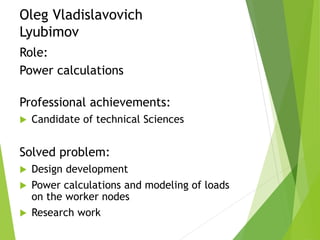 Oleg Vladislavovich
Lyubimov
Role:
Power calculations
Professional achievements:
 Candidate of technical Sciences
Solved problem:
 Design development
 Power calculations and modeling of loads
on the worker nodes
 Research work
 