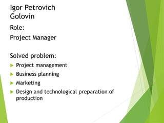 Igor Petrovich
Golovin
Role:
Project Manager
Solved problem:
 Project management
 Business planning
 Marketing
 Design and technological preparation of
production
 