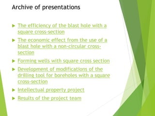 Archive of presentations
 The efficiency of the blast hole with a
square cross-section
 The economic effect from the use of a
blast hole with a non-circular cross-
section
 Forming wells with square cross section
 Development of modifications of the
drilling tool for boreholes with a square
cross-section
 Intellectual property project
 Results of the project team
 