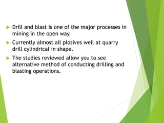  Drill and blast is one of the major processes in
mining in the open way.
 Currently almost all plosives well at quarry
drill cylindrical in shape.
 The studies reviewed allow you to see
alternative method of conducting drilling and
blasting operations.
 