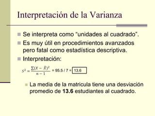 Interpretación de la Varianza

 Se interpreta como “unidades al cuadrado”.
 Es muy útil en procedimientos avanzados
  pero fatal como estadística descriptiva.
 Interpretación:

              = 95.5 / 7 = 13.6


     La media de la matricula tiene una desviación
      promedio de 13.6 estudiantes al cuadrado.
 