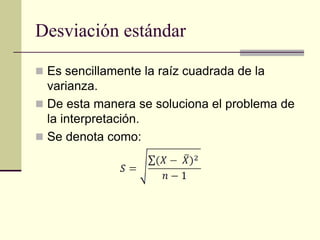 Desviación estándar

 Es sencillamente la raíz cuadrada de la
  varianza.
 De esta manera se soluciona el problema de
  la interpretación.
 Se denota como:
 
