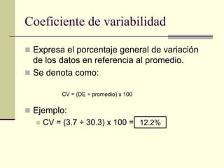 Coeficiente de variabilidad

 Expresa el porcentaje general de variación
  de los datos en referencia al promedio.
 Se denota como:

           CV = (DE ÷ promedio) x 100


 Ejemplo:
     CV = (3.7 ÷ 30.3) x 100 = 12.2%
 