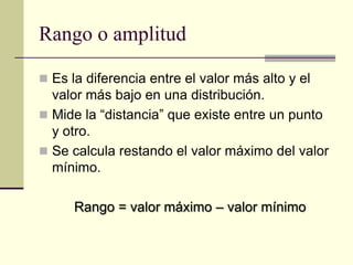 Rango o amplitud

 Es la diferencia entre el valor más alto y el
  valor más bajo en una distribución.
 Mide la “distancia” que existe entre un punto
  y otro.
 Se calcula restando el valor máximo del valor
  mínimo.

      Rango = valor máximo – valor mínimo
 