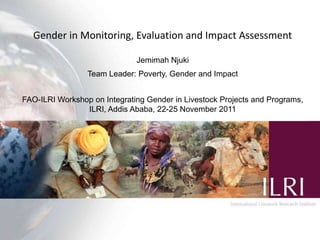 Gender in Monitoring, Evaluation and Impact Assessment

                              Jemimah Njuki
                 Team Leader: Poverty, Gender and Impact


FAO-ILRI Workshop on Integrating Gender in Livestock Projects and Programs,
                ILRI, Addis Ababa, 22-25 November 2011
 