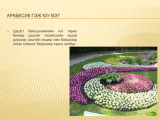АРАБЕСИК ГЭЖ ЮУ ВЭ?



Цэцэгт байгууламжийн нэг төрөл
бөгөөд цэцгийг геометрийн элдэв
дүрсээр цэцгийн өндөр нам байдлаар
ялган гоёмсог байдлаар тарих хэлбэр

 
