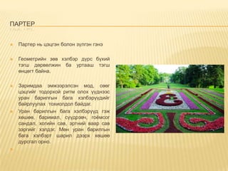 ПАРТЕР


Партер нь цэцгэн болон зүлгэн гэнэ



Геометрийн зөв хэлбэр дүрс бүхий
тэгш дөрвөлжин ба уртааш тэгш
өнцөгт байна.



Заримдаа эмжээрэлсэн мод, сөөг
цэцгийг тодорхой ритм олох үүднээс
уран барилгын бага хэлбэрүүдийг
байрлуулах тохиолдол байдаг.
Уран барилгын бага хэлбэрүүд гэж
хөшөө, баримал, сүүдрэвч, гоёмсог
сандал, хогийн сав, эртний ваар сав
зэргийг хэлдэг. Мөн уран барилгын
бага хэлбэрт шарил дээрх хөшөө
дурсгал орно.





 