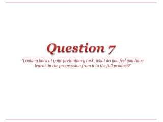 Question 7 ‘Looking back at your preliminary task, what do you feel you have learnt  in the progression from it to the full product?’ 