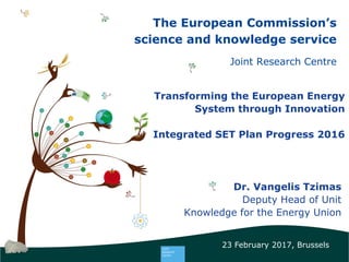 The European Commission’s
science and knowledge service
Joint Research Centre
Transforming the European Energy
System through Innovation
Integrated SET Plan Progress 2016
Dr. Vangelis Tzimas
Deputy Head of Unit
Knowledge for the Energy Union
23 February 2017, Brussels
 