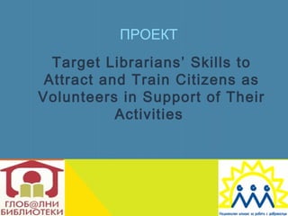 ПРОЕКТ
  Target Librarians’ Skills to
 Attract and Train Citizens as
Volunteers in Support of Their
           Activities
 