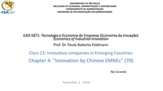 EAD-5871: Tecnologia e Economia de Empresas (Economia da Inovação)
Economics of Industrial Innovation
Prof. Dr. Paulo Roberto Feldmann
Class 13: Innovative companies in Emerging Countries
Chapter 4: “Innovation by Chinese EMNEs” (70)
Nei Grando
November, 1 - 2016
UNIVERSIDADE DE SÃO PAULO
FACULDADE DE ECONOMIA, ADMINISTRAÇÃO E CONTABILIDADE
DEPARTAMENTO DE ADMINISTRAÇÃO
PROGRAMA DE PÓS-GRADUAÇÃO EM ADMINISTRAÇÃO
 